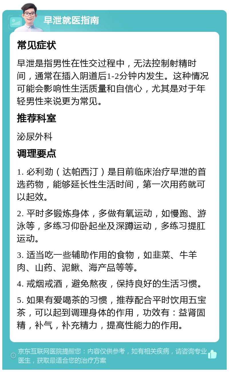 早泄就医指南 常见症状 早泄是指男性在性交过程中，无法控制射精时间，通常在插入阴道后1-2分钟内发生。这种情况可能会影响性生活质量和自信心，尤其是对于年轻男性来说更为常见。 推荐科室 泌尿外科 调理要点 1. 必利劲（达帕西汀）是目前临床治疗早泄的首选药物，能够延长性生活时间，第一次用药就可以起效。 2. 平时多锻炼身体，多做有氧运动，如慢跑、游泳等，多练习仰卧起坐及深蹲运动，多练习提肛运动。 3. 适当吃一些辅助作用的食物，如韭菜、牛羊肉、山药、泥鳅、海产品等等。 4. 戒烟戒酒，避免熬夜，保持良好的生活习惯。 5. 如果有爱喝茶的习惯，推荐配合平时饮用五宝茶，可以起到调理身体的作用，功效有：益肾固精，补气，补充精力，提高性能力的作用。