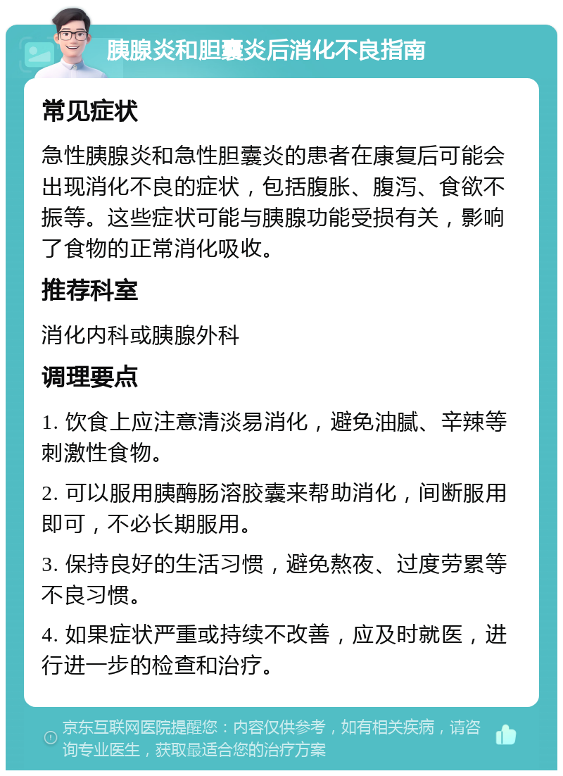 胰腺炎和胆囊炎后消化不良指南 常见症状 急性胰腺炎和急性胆囊炎的患者在康复后可能会出现消化不良的症状，包括腹胀、腹泻、食欲不振等。这些症状可能与胰腺功能受损有关，影响了食物的正常消化吸收。 推荐科室 消化内科或胰腺外科 调理要点 1. 饮食上应注意清淡易消化，避免油腻、辛辣等刺激性食物。 2. 可以服用胰酶肠溶胶囊来帮助消化，间断服用即可，不必长期服用。 3. 保持良好的生活习惯，避免熬夜、过度劳累等不良习惯。 4. 如果症状严重或持续不改善，应及时就医，进行进一步的检查和治疗。