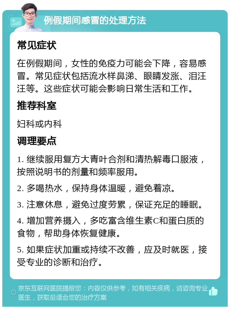 例假期间感冒的处理方法 常见症状 在例假期间，女性的免疫力可能会下降，容易感冒。常见症状包括流水样鼻涕、眼睛发涨、泪汪汪等。这些症状可能会影响日常生活和工作。 推荐科室 妇科或内科 调理要点 1. 继续服用复方大青叶合剂和清热解毒口服液，按照说明书的剂量和频率服用。 2. 多喝热水，保持身体温暖，避免着凉。 3. 注意休息，避免过度劳累，保证充足的睡眠。 4. 增加营养摄入，多吃富含维生素C和蛋白质的食物，帮助身体恢复健康。 5. 如果症状加重或持续不改善，应及时就医，接受专业的诊断和治疗。