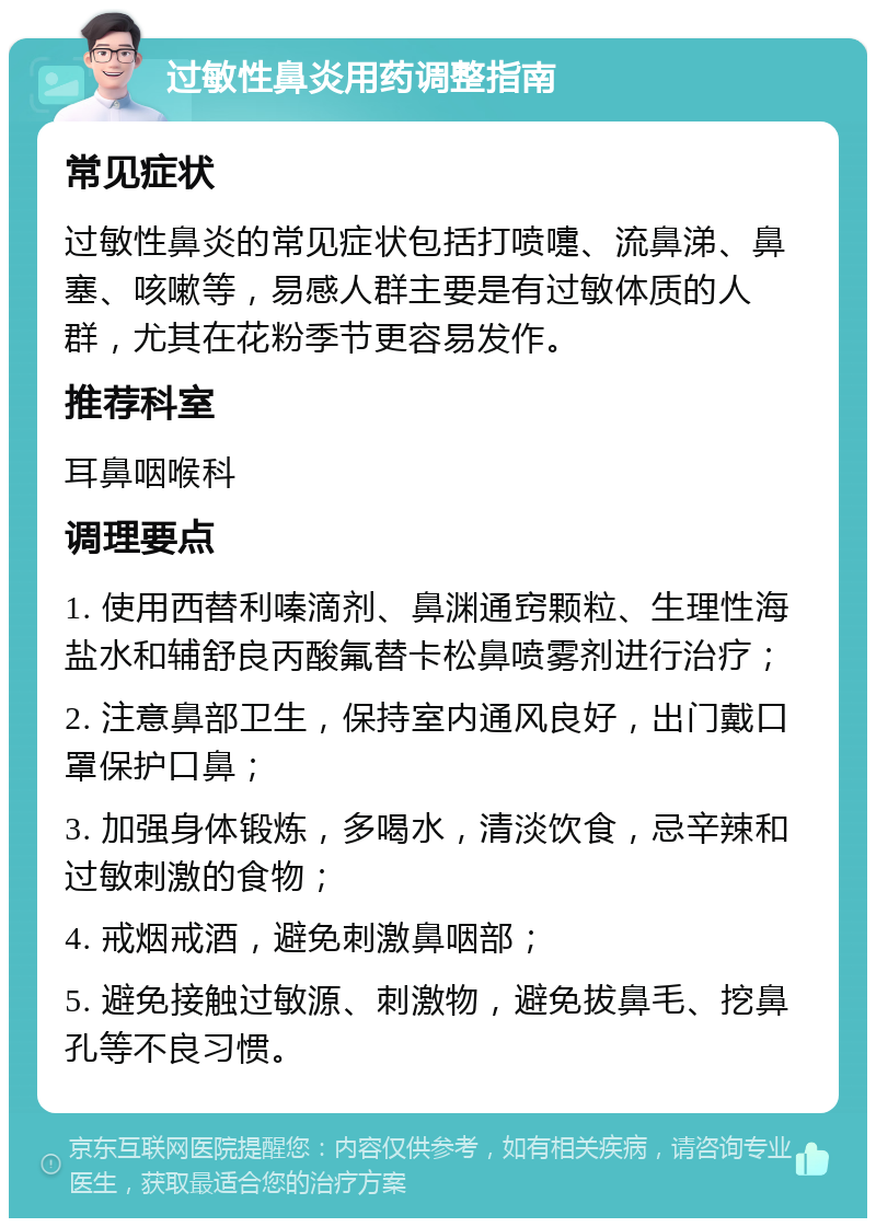 过敏性鼻炎用药调整指南 常见症状 过敏性鼻炎的常见症状包括打喷嚏、流鼻涕、鼻塞、咳嗽等，易感人群主要是有过敏体质的人群，尤其在花粉季节更容易发作。 推荐科室 耳鼻咽喉科 调理要点 1. 使用西替利嗪滴剂、鼻渊通窍颗粒、生理性海盐水和辅舒良丙酸氟替卡松鼻喷雾剂进行治疗； 2. 注意鼻部卫生，保持室内通风良好，出门戴口罩保护口鼻； 3. 加强身体锻炼，多喝水，清淡饮食，忌辛辣和过敏刺激的食物； 4. 戒烟戒酒，避免刺激鼻咽部； 5. 避免接触过敏源、刺激物，避免拔鼻毛、挖鼻孔等不良习惯。