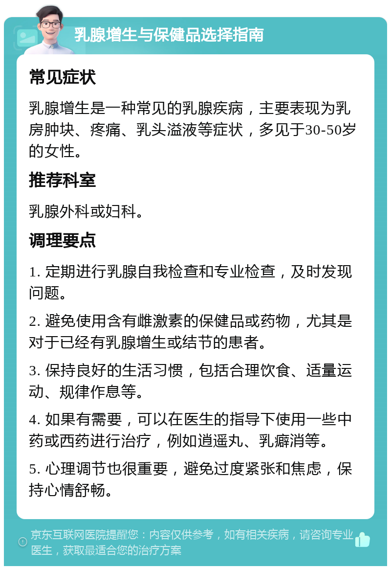 乳腺增生与保健品选择指南 常见症状 乳腺增生是一种常见的乳腺疾病，主要表现为乳房肿块、疼痛、乳头溢液等症状，多见于30-50岁的女性。 推荐科室 乳腺外科或妇科。 调理要点 1. 定期进行乳腺自我检查和专业检查，及时发现问题。 2. 避免使用含有雌激素的保健品或药物，尤其是对于已经有乳腺增生或结节的患者。 3. 保持良好的生活习惯，包括合理饮食、适量运动、规律作息等。 4. 如果有需要，可以在医生的指导下使用一些中药或西药进行治疗，例如逍遥丸、乳癖消等。 5. 心理调节也很重要，避免过度紧张和焦虑，保持心情舒畅。