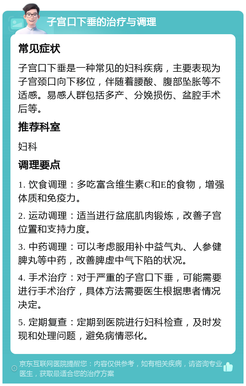 子宫口下垂的治疗与调理 常见症状 子宫口下垂是一种常见的妇科疾病，主要表现为子宫颈口向下移位，伴随着腰酸、腹部坠胀等不适感。易感人群包括多产、分娩损伤、盆腔手术后等。 推荐科室 妇科 调理要点 1. 饮食调理：多吃富含维生素C和E的食物，增强体质和免疫力。 2. 运动调理：适当进行盆底肌肉锻炼，改善子宫位置和支持力度。 3. 中药调理：可以考虑服用补中益气丸、人参健脾丸等中药，改善脾虚中气下陷的状况。 4. 手术治疗：对于严重的子宫口下垂，可能需要进行手术治疗，具体方法需要医生根据患者情况决定。 5. 定期复查：定期到医院进行妇科检查，及时发现和处理问题，避免病情恶化。