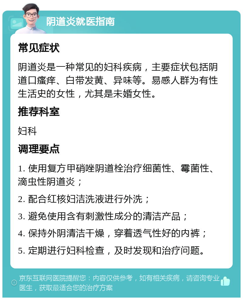 阴道炎就医指南 常见症状 阴道炎是一种常见的妇科疾病，主要症状包括阴道口瘙痒、白带发黄、异味等。易感人群为有性生活史的女性，尤其是未婚女性。 推荐科室 妇科 调理要点 1. 使用复方甲硝唑阴道栓治疗细菌性、霉菌性、滴虫性阴道炎； 2. 配合红核妇洁洗液进行外洗； 3. 避免使用含有刺激性成分的清洁产品； 4. 保持外阴清洁干燥，穿着透气性好的内裤； 5. 定期进行妇科检查，及时发现和治疗问题。