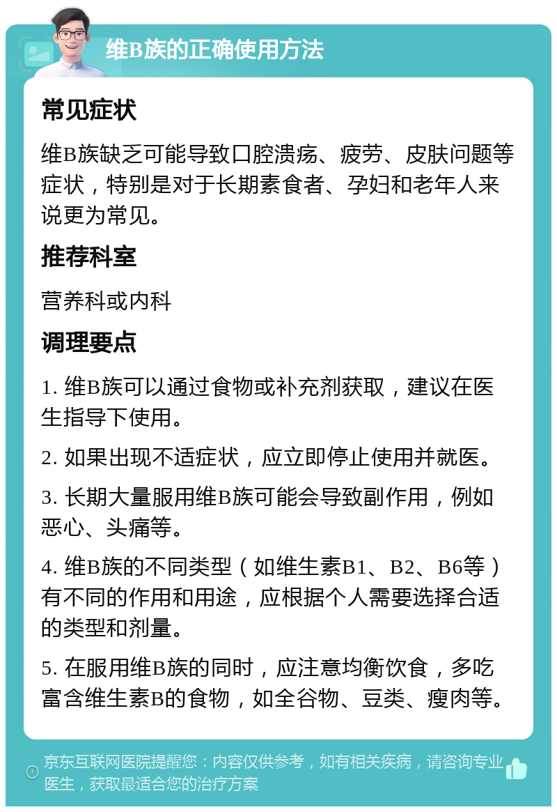 维B族的正确使用方法 常见症状 维B族缺乏可能导致口腔溃疡、疲劳、皮肤问题等症状，特别是对于长期素食者、孕妇和老年人来说更为常见。 推荐科室 营养科或内科 调理要点 1. 维B族可以通过食物或补充剂获取，建议在医生指导下使用。 2. 如果出现不适症状，应立即停止使用并就医。 3. 长期大量服用维B族可能会导致副作用，例如恶心、头痛等。 4. 维B族的不同类型（如维生素B1、B2、B6等）有不同的作用和用途，应根据个人需要选择合适的类型和剂量。 5. 在服用维B族的同时，应注意均衡饮食，多吃富含维生素B的食物，如全谷物、豆类、瘦肉等。