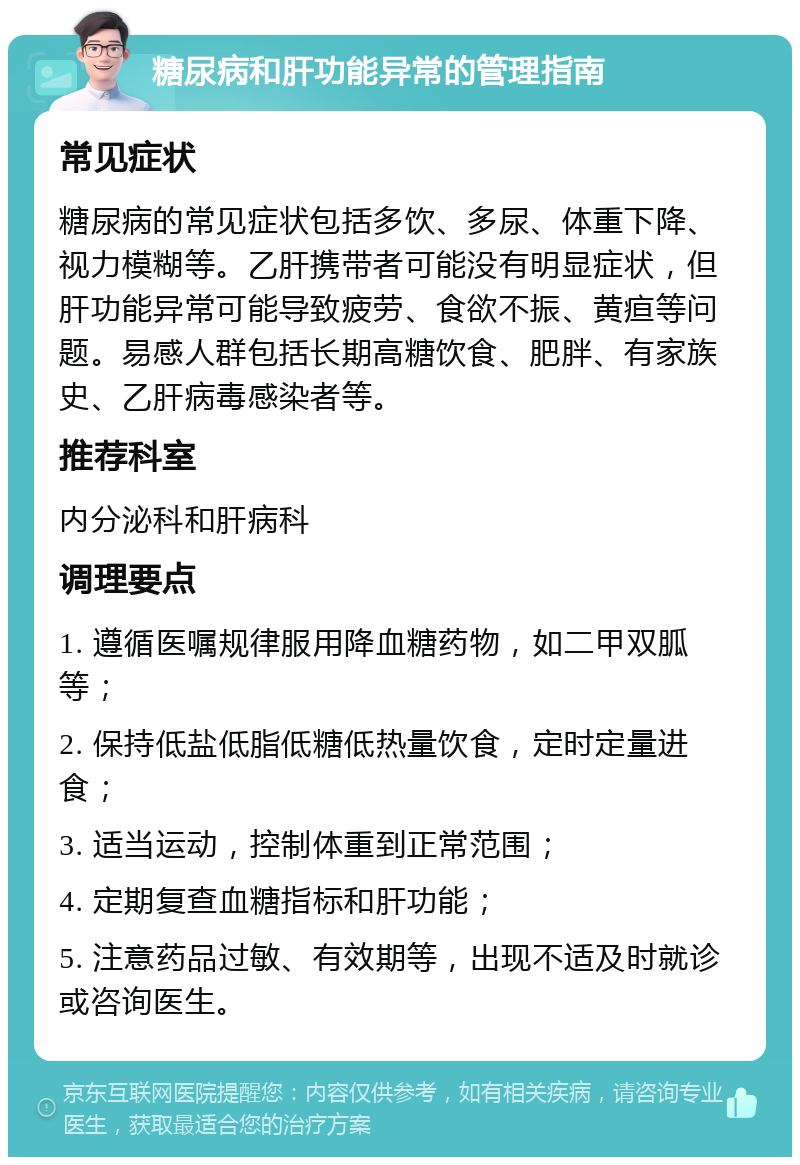 糖尿病和肝功能异常的管理指南 常见症状 糖尿病的常见症状包括多饮、多尿、体重下降、视力模糊等。乙肝携带者可能没有明显症状，但肝功能异常可能导致疲劳、食欲不振、黄疸等问题。易感人群包括长期高糖饮食、肥胖、有家族史、乙肝病毒感染者等。 推荐科室 内分泌科和肝病科 调理要点 1. 遵循医嘱规律服用降血糖药物，如二甲双胍等； 2. 保持低盐低脂低糖低热量饮食，定时定量进食； 3. 适当运动，控制体重到正常范围； 4. 定期复查血糖指标和肝功能； 5. 注意药品过敏、有效期等，出现不适及时就诊或咨询医生。