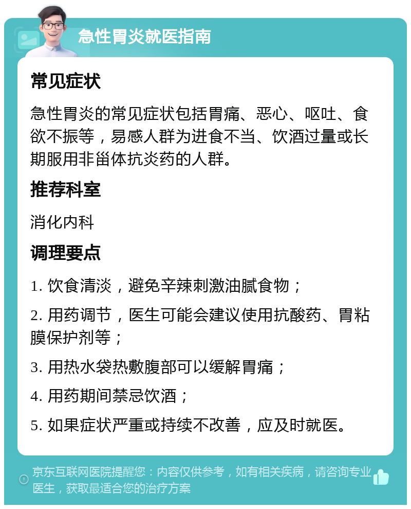 急性胃炎就医指南 常见症状 急性胃炎的常见症状包括胃痛、恶心、呕吐、食欲不振等，易感人群为进食不当、饮酒过量或长期服用非甾体抗炎药的人群。 推荐科室 消化内科 调理要点 1. 饮食清淡，避免辛辣刺激油腻食物； 2. 用药调节，医生可能会建议使用抗酸药、胃粘膜保护剂等； 3. 用热水袋热敷腹部可以缓解胃痛； 4. 用药期间禁忌饮酒； 5. 如果症状严重或持续不改善，应及时就医。