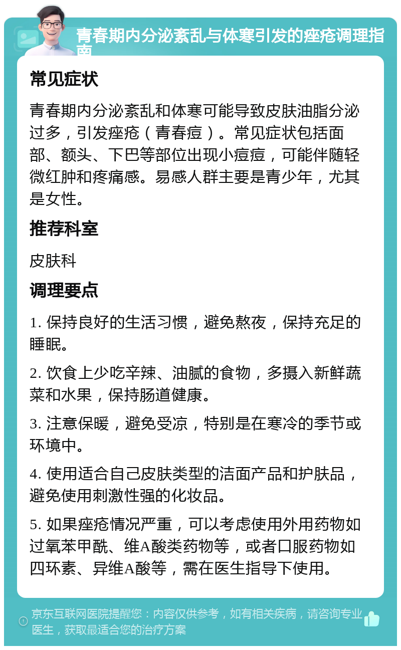 青春期内分泌紊乱与体寒引发的痤疮调理指南 常见症状 青春期内分泌紊乱和体寒可能导致皮肤油脂分泌过多，引发痤疮（青春痘）。常见症状包括面部、额头、下巴等部位出现小痘痘，可能伴随轻微红肿和疼痛感。易感人群主要是青少年，尤其是女性。 推荐科室 皮肤科 调理要点 1. 保持良好的生活习惯，避免熬夜，保持充足的睡眠。 2. 饮食上少吃辛辣、油腻的食物，多摄入新鲜蔬菜和水果，保持肠道健康。 3. 注意保暖，避免受凉，特别是在寒冷的季节或环境中。 4. 使用适合自己皮肤类型的洁面产品和护肤品，避免使用刺激性强的化妆品。 5. 如果痤疮情况严重，可以考虑使用外用药物如过氧苯甲酰、维A酸类药物等，或者口服药物如四环素、异维A酸等，需在医生指导下使用。