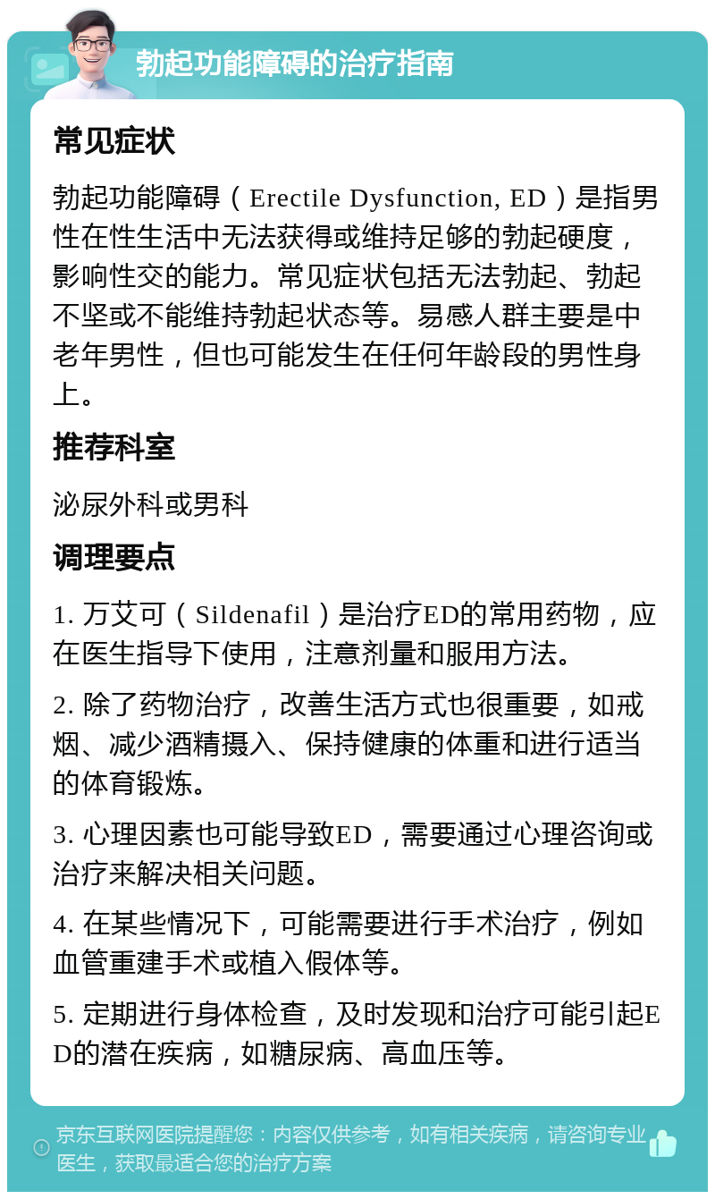 勃起功能障碍的治疗指南 常见症状 勃起功能障碍（Erectile Dysfunction, ED）是指男性在性生活中无法获得或维持足够的勃起硬度，影响性交的能力。常见症状包括无法勃起、勃起不坚或不能维持勃起状态等。易感人群主要是中老年男性，但也可能发生在任何年龄段的男性身上。 推荐科室 泌尿外科或男科 调理要点 1. 万艾可（Sildenafil）是治疗ED的常用药物，应在医生指导下使用，注意剂量和服用方法。 2. 除了药物治疗，改善生活方式也很重要，如戒烟、减少酒精摄入、保持健康的体重和进行适当的体育锻炼。 3. 心理因素也可能导致ED，需要通过心理咨询或治疗来解决相关问题。 4. 在某些情况下，可能需要进行手术治疗，例如血管重建手术或植入假体等。 5. 定期进行身体检查，及时发现和治疗可能引起ED的潜在疾病，如糖尿病、高血压等。