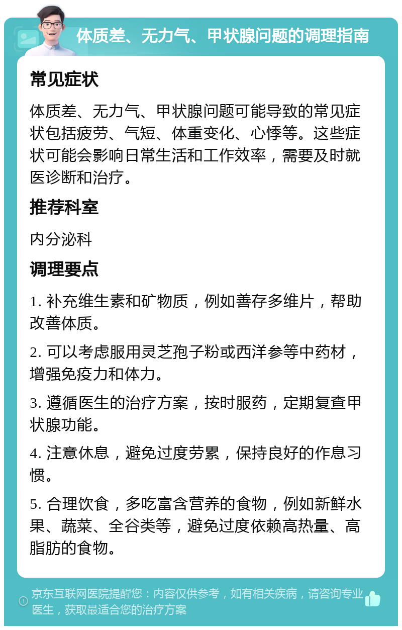 体质差、无力气、甲状腺问题的调理指南 常见症状 体质差、无力气、甲状腺问题可能导致的常见症状包括疲劳、气短、体重变化、心悸等。这些症状可能会影响日常生活和工作效率，需要及时就医诊断和治疗。 推荐科室 内分泌科 调理要点 1. 补充维生素和矿物质，例如善存多维片，帮助改善体质。 2. 可以考虑服用灵芝孢子粉或西洋参等中药材，增强免疫力和体力。 3. 遵循医生的治疗方案，按时服药，定期复查甲状腺功能。 4. 注意休息，避免过度劳累，保持良好的作息习惯。 5. 合理饮食，多吃富含营养的食物，例如新鲜水果、蔬菜、全谷类等，避免过度依赖高热量、高脂肪的食物。