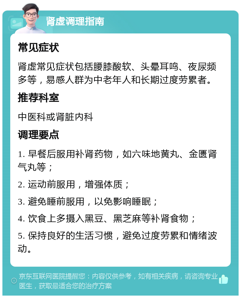 肾虚调理指南 常见症状 肾虚常见症状包括腰膝酸软、头晕耳鸣、夜尿频多等，易感人群为中老年人和长期过度劳累者。 推荐科室 中医科或肾脏内科 调理要点 1. 早餐后服用补肾药物，如六味地黄丸、金匮肾气丸等； 2. 运动前服用，增强体质； 3. 避免睡前服用，以免影响睡眠； 4. 饮食上多摄入黑豆、黑芝麻等补肾食物； 5. 保持良好的生活习惯，避免过度劳累和情绪波动。