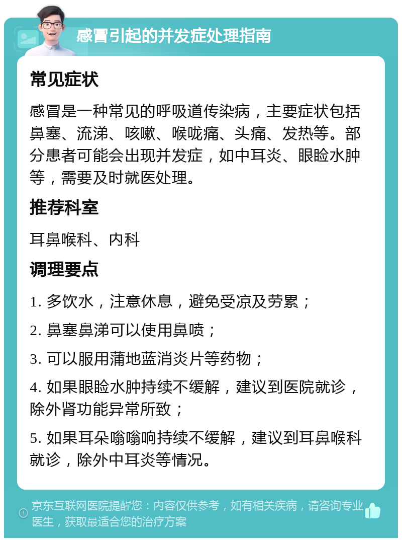 感冒引起的并发症处理指南 常见症状 感冒是一种常见的呼吸道传染病，主要症状包括鼻塞、流涕、咳嗽、喉咙痛、头痛、发热等。部分患者可能会出现并发症，如中耳炎、眼睑水肿等，需要及时就医处理。 推荐科室 耳鼻喉科、内科 调理要点 1. 多饮水，注意休息，避免受凉及劳累； 2. 鼻塞鼻涕可以使用鼻喷； 3. 可以服用蒲地蓝消炎片等药物； 4. 如果眼睑水肿持续不缓解，建议到医院就诊，除外肾功能异常所致； 5. 如果耳朵嗡嗡响持续不缓解，建议到耳鼻喉科就诊，除外中耳炎等情况。