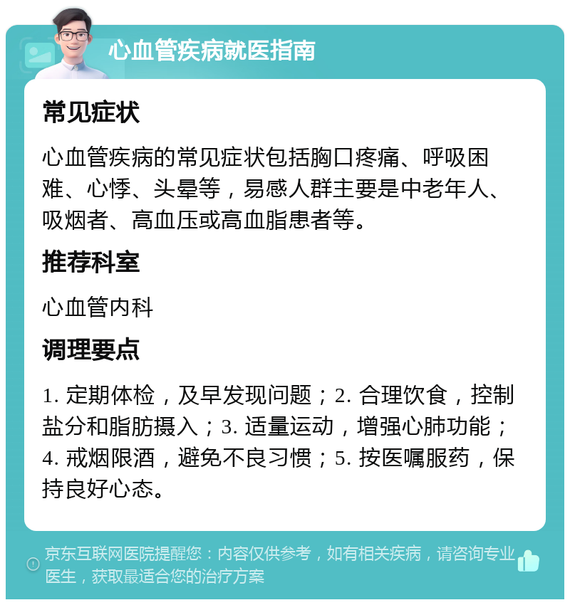 心血管疾病就医指南 常见症状 心血管疾病的常见症状包括胸口疼痛、呼吸困难、心悸、头晕等，易感人群主要是中老年人、吸烟者、高血压或高血脂患者等。 推荐科室 心血管内科 调理要点 1. 定期体检，及早发现问题；2. 合理饮食，控制盐分和脂肪摄入；3. 适量运动，增强心肺功能；4. 戒烟限酒，避免不良习惯；5. 按医嘱服药，保持良好心态。