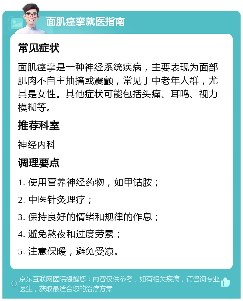 面肌痉挛就医指南 常见症状 面肌痉挛是一种神经系统疾病，主要表现为面部肌肉不自主抽搐或震颤，常见于中老年人群，尤其是女性。其他症状可能包括头痛、耳鸣、视力模糊等。 推荐科室 神经内科 调理要点 1. 使用营养神经药物，如甲钴胺； 2. 中医针灸理疗； 3. 保持良好的情绪和规律的作息； 4. 避免熬夜和过度劳累； 5. 注意保暖，避免受凉。