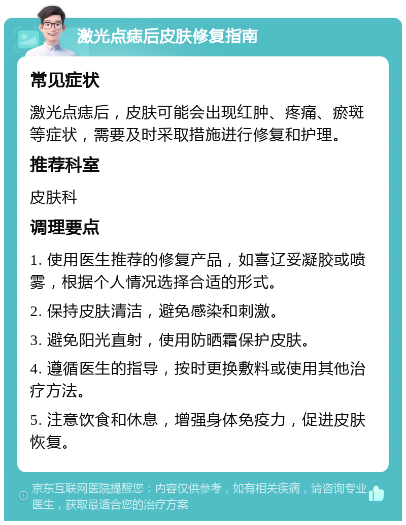 激光点痣后皮肤修复指南 常见症状 激光点痣后，皮肤可能会出现红肿、疼痛、瘀斑等症状，需要及时采取措施进行修复和护理。 推荐科室 皮肤科 调理要点 1. 使用医生推荐的修复产品，如喜辽妥凝胶或喷雾，根据个人情况选择合适的形式。 2. 保持皮肤清洁，避免感染和刺激。 3. 避免阳光直射，使用防晒霜保护皮肤。 4. 遵循医生的指导，按时更换敷料或使用其他治疗方法。 5. 注意饮食和休息，增强身体免疫力，促进皮肤恢复。