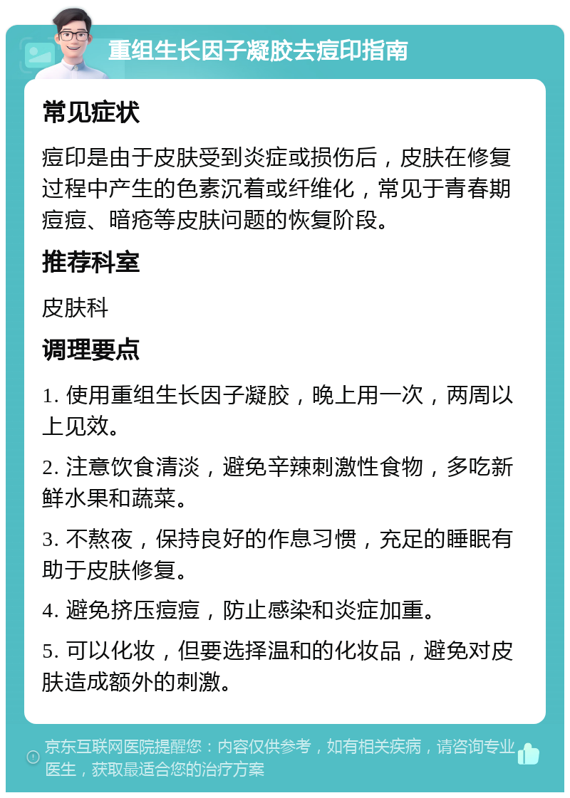 重组生长因子凝胶去痘印指南 常见症状 痘印是由于皮肤受到炎症或损伤后，皮肤在修复过程中产生的色素沉着或纤维化，常见于青春期痘痘、暗疮等皮肤问题的恢复阶段。 推荐科室 皮肤科 调理要点 1. 使用重组生长因子凝胶，晚上用一次，两周以上见效。 2. 注意饮食清淡，避免辛辣刺激性食物，多吃新鲜水果和蔬菜。 3. 不熬夜，保持良好的作息习惯，充足的睡眠有助于皮肤修复。 4. 避免挤压痘痘，防止感染和炎症加重。 5. 可以化妆，但要选择温和的化妆品，避免对皮肤造成额外的刺激。