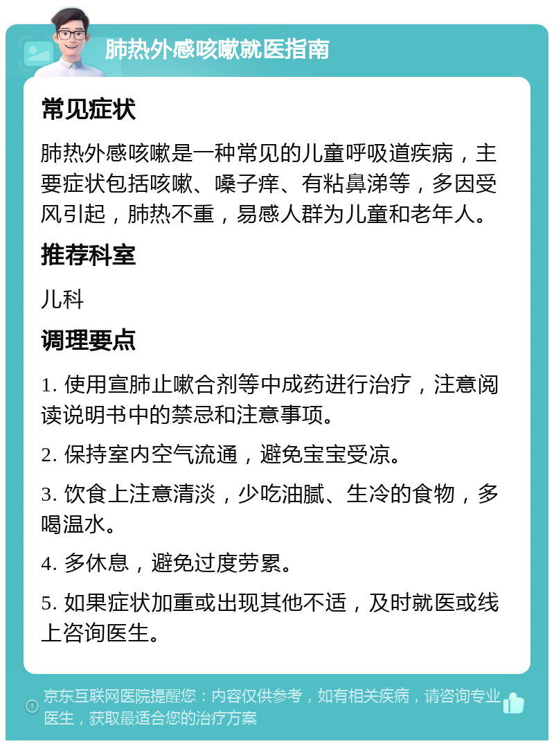 肺热外感咳嗽就医指南 常见症状 肺热外感咳嗽是一种常见的儿童呼吸道疾病，主要症状包括咳嗽、嗓子痒、有粘鼻涕等，多因受风引起，肺热不重，易感人群为儿童和老年人。 推荐科室 儿科 调理要点 1. 使用宣肺止嗽合剂等中成药进行治疗，注意阅读说明书中的禁忌和注意事项。 2. 保持室内空气流通，避免宝宝受凉。 3. 饮食上注意清淡，少吃油腻、生冷的食物，多喝温水。 4. 多休息，避免过度劳累。 5. 如果症状加重或出现其他不适，及时就医或线上咨询医生。