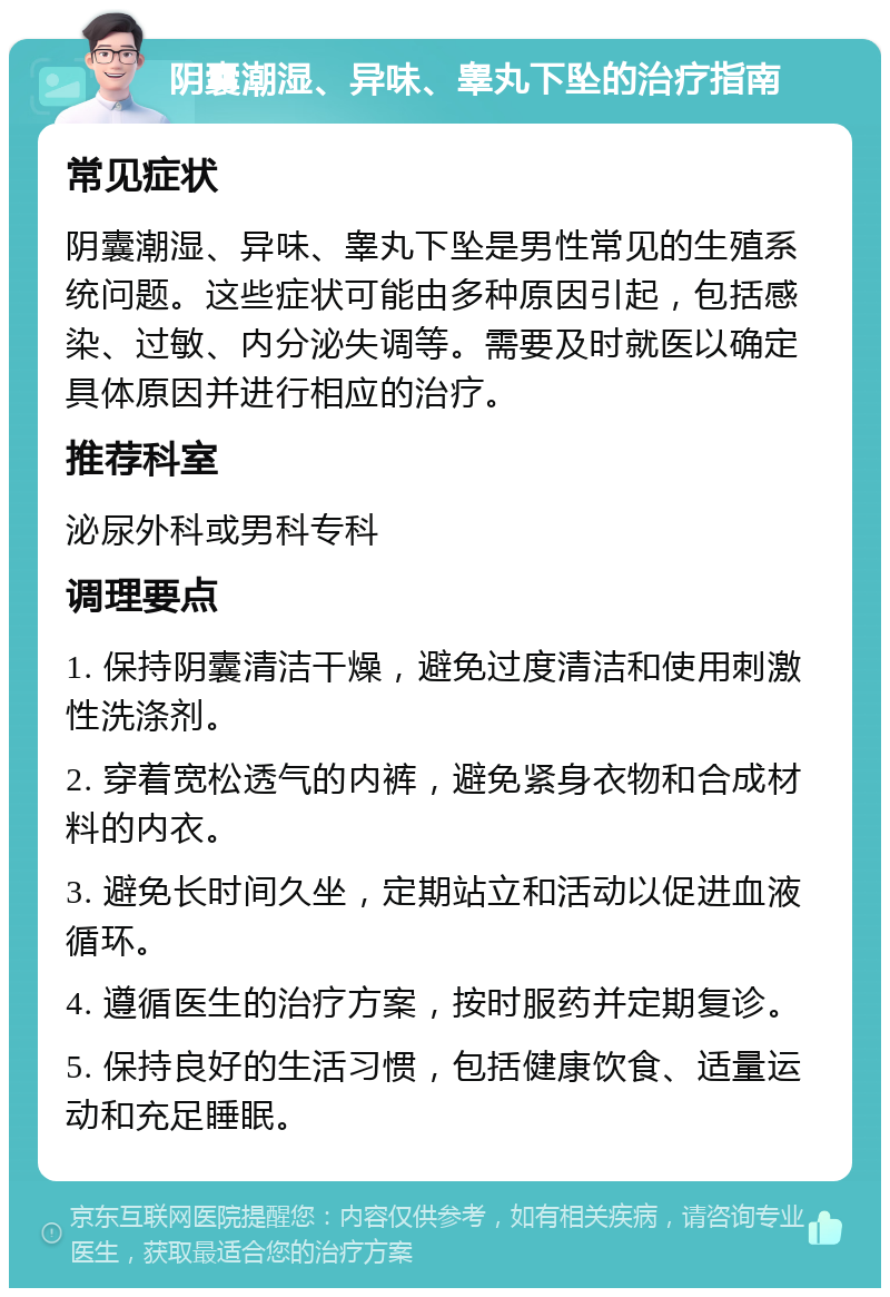 阴囊潮湿、异味、睾丸下坠的治疗指南 常见症状 阴囊潮湿、异味、睾丸下坠是男性常见的生殖系统问题。这些症状可能由多种原因引起，包括感染、过敏、内分泌失调等。需要及时就医以确定具体原因并进行相应的治疗。 推荐科室 泌尿外科或男科专科 调理要点 1. 保持阴囊清洁干燥，避免过度清洁和使用刺激性洗涤剂。 2. 穿着宽松透气的内裤，避免紧身衣物和合成材料的内衣。 3. 避免长时间久坐，定期站立和活动以促进血液循环。 4. 遵循医生的治疗方案，按时服药并定期复诊。 5. 保持良好的生活习惯，包括健康饮食、适量运动和充足睡眠。