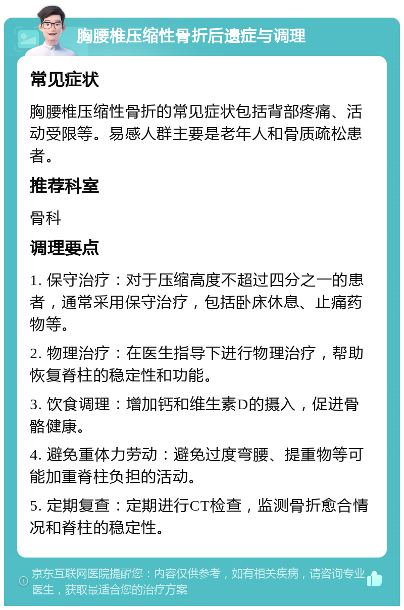 胸腰椎压缩性骨折后遗症与调理 常见症状 胸腰椎压缩性骨折的常见症状包括背部疼痛、活动受限等。易感人群主要是老年人和骨质疏松患者。 推荐科室 骨科 调理要点 1. 保守治疗：对于压缩高度不超过四分之一的患者，通常采用保守治疗，包括卧床休息、止痛药物等。 2. 物理治疗：在医生指导下进行物理治疗，帮助恢复脊柱的稳定性和功能。 3. 饮食调理：增加钙和维生素D的摄入，促进骨骼健康。 4. 避免重体力劳动：避免过度弯腰、提重物等可能加重脊柱负担的活动。 5. 定期复查：定期进行CT检查，监测骨折愈合情况和脊柱的稳定性。