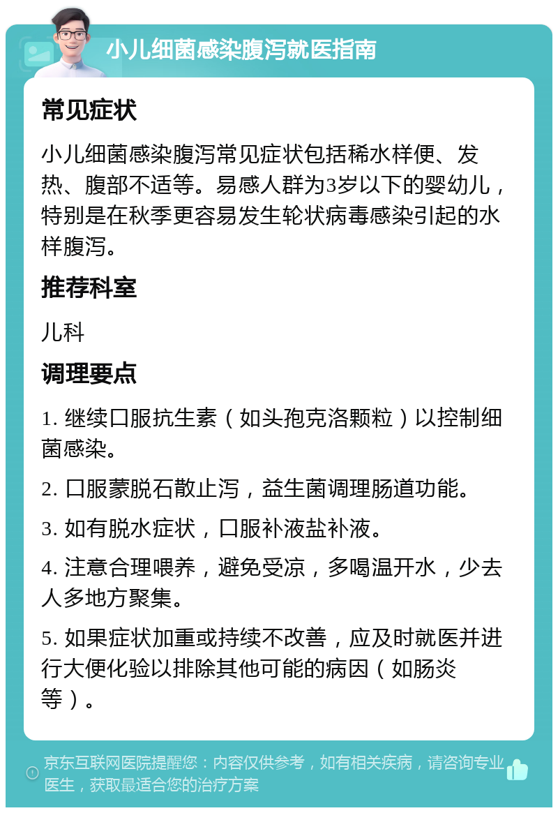 小儿细菌感染腹泻就医指南 常见症状 小儿细菌感染腹泻常见症状包括稀水样便、发热、腹部不适等。易感人群为3岁以下的婴幼儿，特别是在秋季更容易发生轮状病毒感染引起的水样腹泻。 推荐科室 儿科 调理要点 1. 继续口服抗生素（如头孢克洛颗粒）以控制细菌感染。 2. 口服蒙脱石散止泻，益生菌调理肠道功能。 3. 如有脱水症状，口服补液盐补液。 4. 注意合理喂养，避免受凉，多喝温开水，少去人多地方聚集。 5. 如果症状加重或持续不改善，应及时就医并进行大便化验以排除其他可能的病因（如肠炎等）。