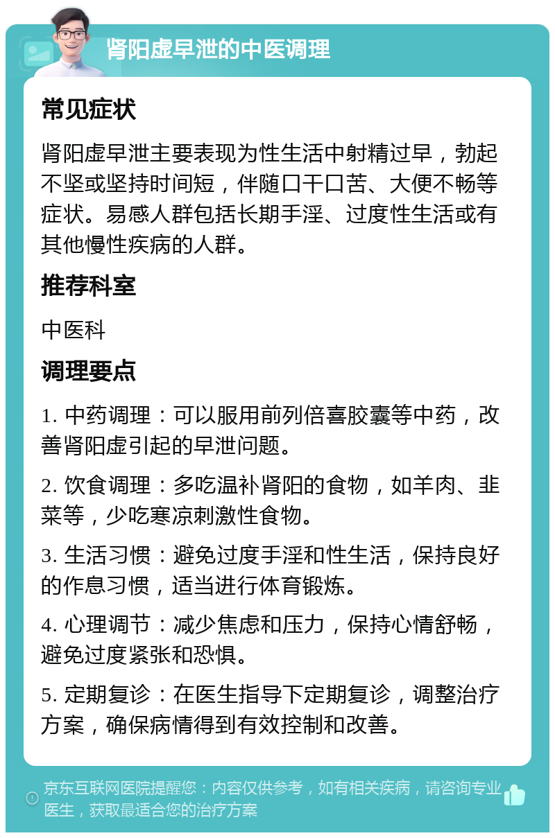 肾阳虚早泄的中医调理 常见症状 肾阳虚早泄主要表现为性生活中射精过早，勃起不坚或坚持时间短，伴随口干口苦、大便不畅等症状。易感人群包括长期手淫、过度性生活或有其他慢性疾病的人群。 推荐科室 中医科 调理要点 1. 中药调理：可以服用前列倍喜胶囊等中药，改善肾阳虚引起的早泄问题。 2. 饮食调理：多吃温补肾阳的食物，如羊肉、韭菜等，少吃寒凉刺激性食物。 3. 生活习惯：避免过度手淫和性生活，保持良好的作息习惯，适当进行体育锻炼。 4. 心理调节：减少焦虑和压力，保持心情舒畅，避免过度紧张和恐惧。 5. 定期复诊：在医生指导下定期复诊，调整治疗方案，确保病情得到有效控制和改善。