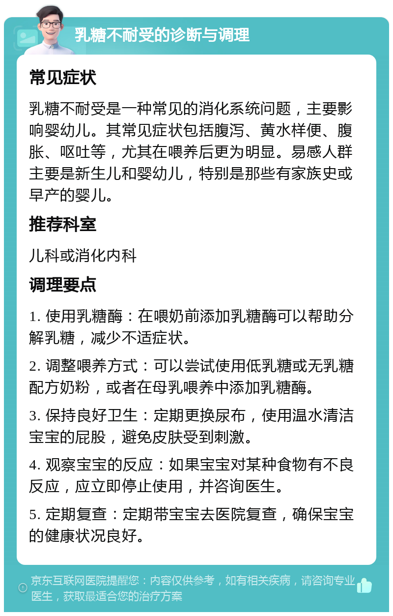 乳糖不耐受的诊断与调理 常见症状 乳糖不耐受是一种常见的消化系统问题，主要影响婴幼儿。其常见症状包括腹泻、黄水样便、腹胀、呕吐等，尤其在喂养后更为明显。易感人群主要是新生儿和婴幼儿，特别是那些有家族史或早产的婴儿。 推荐科室 儿科或消化内科 调理要点 1. 使用乳糖酶：在喂奶前添加乳糖酶可以帮助分解乳糖，减少不适症状。 2. 调整喂养方式：可以尝试使用低乳糖或无乳糖配方奶粉，或者在母乳喂养中添加乳糖酶。 3. 保持良好卫生：定期更换尿布，使用温水清洁宝宝的屁股，避免皮肤受到刺激。 4. 观察宝宝的反应：如果宝宝对某种食物有不良反应，应立即停止使用，并咨询医生。 5. 定期复查：定期带宝宝去医院复查，确保宝宝的健康状况良好。