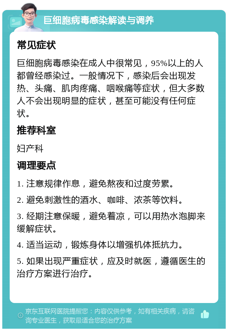 巨细胞病毒感染解读与调养 常见症状 巨细胞病毒感染在成人中很常见，95%以上的人都曾经感染过。一般情况下，感染后会出现发热、头痛、肌肉疼痛、咽喉痛等症状，但大多数人不会出现明显的症状，甚至可能没有任何症状。 推荐科室 妇产科 调理要点 1. 注意规律作息，避免熬夜和过度劳累。 2. 避免刺激性的酒水、咖啡、浓茶等饮料。 3. 经期注意保暖，避免着凉，可以用热水泡脚来缓解症状。 4. 适当运动，锻炼身体以增强机体抵抗力。 5. 如果出现严重症状，应及时就医，遵循医生的治疗方案进行治疗。