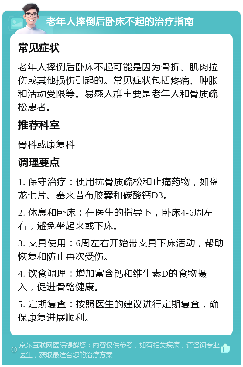 老年人摔倒后卧床不起的治疗指南 常见症状 老年人摔倒后卧床不起可能是因为骨折、肌肉拉伤或其他损伤引起的。常见症状包括疼痛、肿胀和活动受限等。易感人群主要是老年人和骨质疏松患者。 推荐科室 骨科或康复科 调理要点 1. 保守治疗：使用抗骨质疏松和止痛药物，如盘龙七片、塞来昔布胶囊和碳酸钙D3。 2. 休息和卧床：在医生的指导下，卧床4-6周左右，避免坐起来或下床。 3. 支具使用：6周左右开始带支具下床活动，帮助恢复和防止再次受伤。 4. 饮食调理：增加富含钙和维生素D的食物摄入，促进骨骼健康。 5. 定期复查：按照医生的建议进行定期复查，确保康复进展顺利。