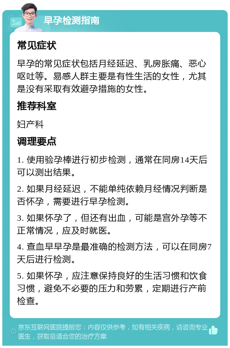 早孕检测指南 常见症状 早孕的常见症状包括月经延迟、乳房胀痛、恶心呕吐等。易感人群主要是有性生活的女性，尤其是没有采取有效避孕措施的女性。 推荐科室 妇产科 调理要点 1. 使用验孕棒进行初步检测，通常在同房14天后可以测出结果。 2. 如果月经延迟，不能单纯依赖月经情况判断是否怀孕，需要进行早孕检测。 3. 如果怀孕了，但还有出血，可能是宫外孕等不正常情况，应及时就医。 4. 查血早早孕是最准确的检测方法，可以在同房7天后进行检测。 5. 如果怀孕，应注意保持良好的生活习惯和饮食习惯，避免不必要的压力和劳累，定期进行产前检查。