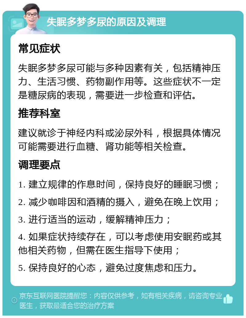 失眠多梦多尿的原因及调理 常见症状 失眠多梦多尿可能与多种因素有关，包括精神压力、生活习惯、药物副作用等。这些症状不一定是糖尿病的表现，需要进一步检查和评估。 推荐科室 建议就诊于神经内科或泌尿外科，根据具体情况可能需要进行血糖、肾功能等相关检查。 调理要点 1. 建立规律的作息时间，保持良好的睡眠习惯； 2. 减少咖啡因和酒精的摄入，避免在晚上饮用； 3. 进行适当的运动，缓解精神压力； 4. 如果症状持续存在，可以考虑使用安眠药或其他相关药物，但需在医生指导下使用； 5. 保持良好的心态，避免过度焦虑和压力。