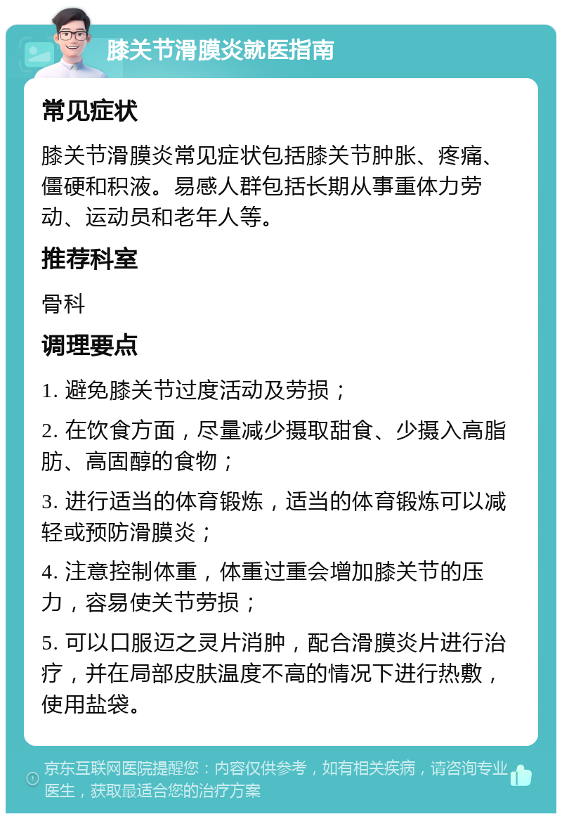 膝关节滑膜炎就医指南 常见症状 膝关节滑膜炎常见症状包括膝关节肿胀、疼痛、僵硬和积液。易感人群包括长期从事重体力劳动、运动员和老年人等。 推荐科室 骨科 调理要点 1. 避免膝关节过度活动及劳损； 2. 在饮食方面，尽量减少摄取甜食、少摄入高脂肪、高固醇的食物； 3. 进行适当的体育锻炼，适当的体育锻炼可以减轻或预防滑膜炎； 4. 注意控制体重，体重过重会增加膝关节的压力，容易使关节劳损； 5. 可以口服迈之灵片消肿，配合滑膜炎片进行治疗，并在局部皮肤温度不高的情况下进行热敷，使用盐袋。