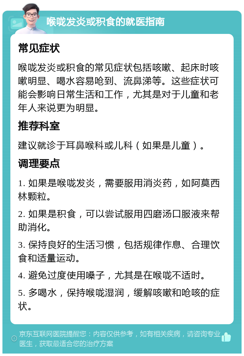 喉咙发炎或积食的就医指南 常见症状 喉咙发炎或积食的常见症状包括咳嗽、起床时咳嗽明显、喝水容易呛到、流鼻涕等。这些症状可能会影响日常生活和工作，尤其是对于儿童和老年人来说更为明显。 推荐科室 建议就诊于耳鼻喉科或儿科（如果是儿童）。 调理要点 1. 如果是喉咙发炎，需要服用消炎药，如阿莫西林颗粒。 2. 如果是积食，可以尝试服用四磨汤口服液来帮助消化。 3. 保持良好的生活习惯，包括规律作息、合理饮食和适量运动。 4. 避免过度使用嗓子，尤其是在喉咙不适时。 5. 多喝水，保持喉咙湿润，缓解咳嗽和呛咳的症状。