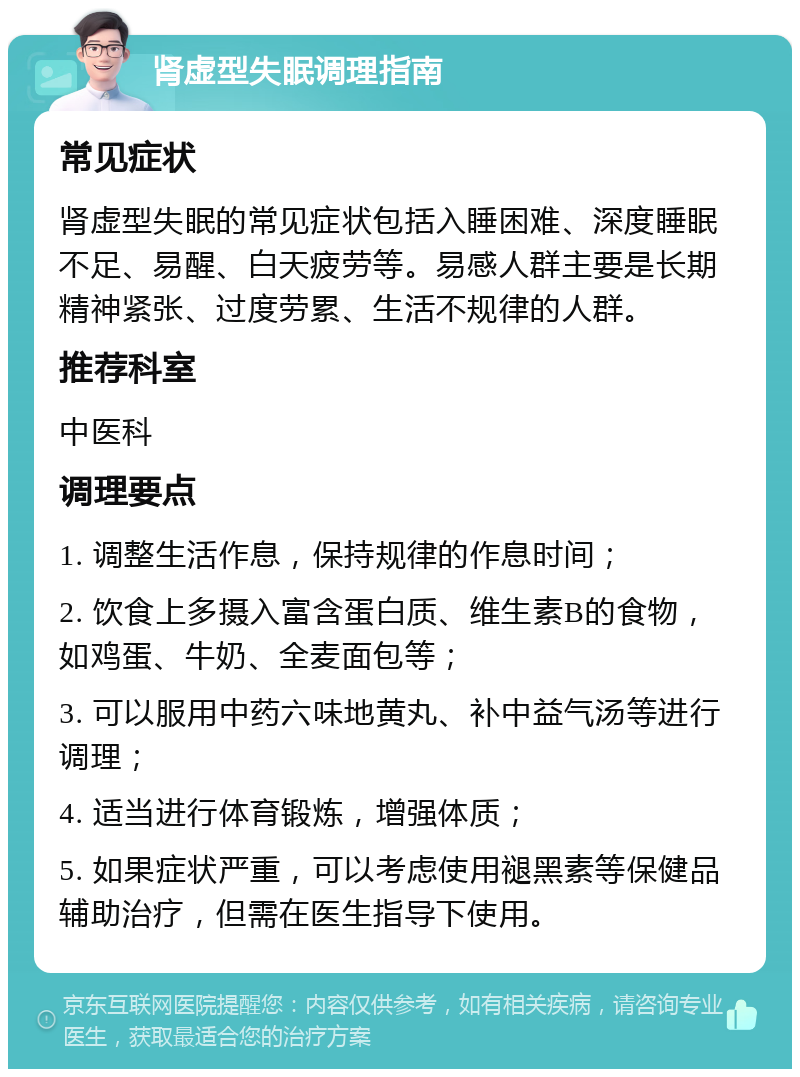 肾虚型失眠调理指南 常见症状 肾虚型失眠的常见症状包括入睡困难、深度睡眠不足、易醒、白天疲劳等。易感人群主要是长期精神紧张、过度劳累、生活不规律的人群。 推荐科室 中医科 调理要点 1. 调整生活作息，保持规律的作息时间； 2. 饮食上多摄入富含蛋白质、维生素B的食物，如鸡蛋、牛奶、全麦面包等； 3. 可以服用中药六味地黄丸、补中益气汤等进行调理； 4. 适当进行体育锻炼，增强体质； 5. 如果症状严重，可以考虑使用褪黑素等保健品辅助治疗，但需在医生指导下使用。