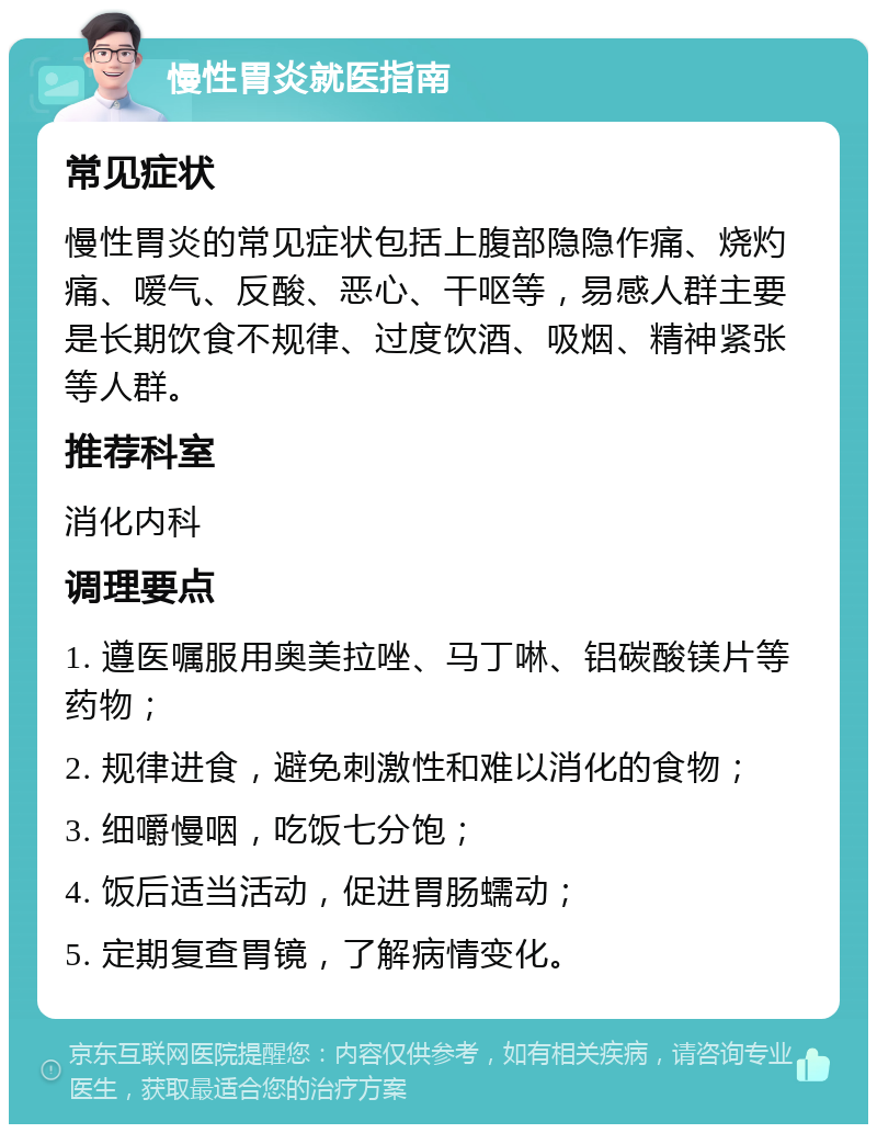 慢性胃炎就医指南 常见症状 慢性胃炎的常见症状包括上腹部隐隐作痛、烧灼痛、嗳气、反酸、恶心、干呕等，易感人群主要是长期饮食不规律、过度饮酒、吸烟、精神紧张等人群。 推荐科室 消化内科 调理要点 1. 遵医嘱服用奥美拉唑、马丁啉、铝碳酸镁片等药物； 2. 规律进食，避免刺激性和难以消化的食物； 3. 细嚼慢咽，吃饭七分饱； 4. 饭后适当活动，促进胃肠蠕动； 5. 定期复查胃镜，了解病情变化。