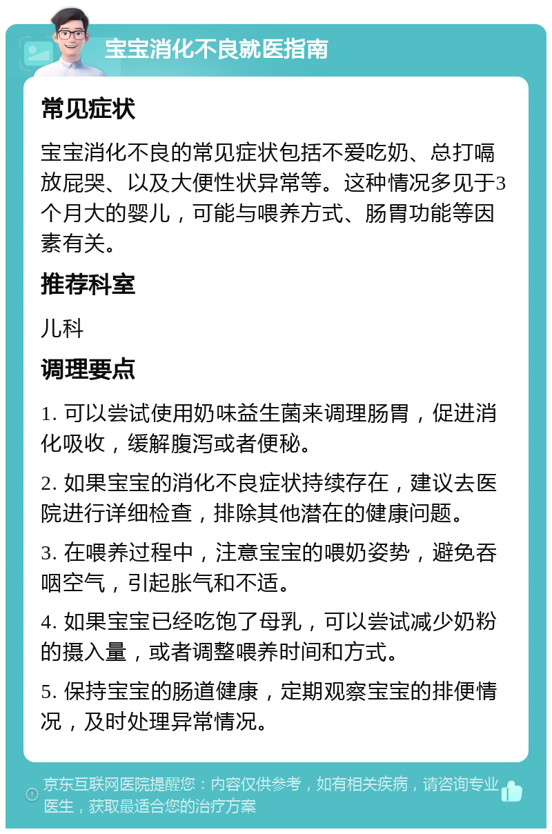 宝宝消化不良就医指南 常见症状 宝宝消化不良的常见症状包括不爱吃奶、总打嗝放屁哭、以及大便性状异常等。这种情况多见于3个月大的婴儿，可能与喂养方式、肠胃功能等因素有关。 推荐科室 儿科 调理要点 1. 可以尝试使用奶味益生菌来调理肠胃，促进消化吸收，缓解腹泻或者便秘。 2. 如果宝宝的消化不良症状持续存在，建议去医院进行详细检查，排除其他潜在的健康问题。 3. 在喂养过程中，注意宝宝的喂奶姿势，避免吞咽空气，引起胀气和不适。 4. 如果宝宝已经吃饱了母乳，可以尝试减少奶粉的摄入量，或者调整喂养时间和方式。 5. 保持宝宝的肠道健康，定期观察宝宝的排便情况，及时处理异常情况。