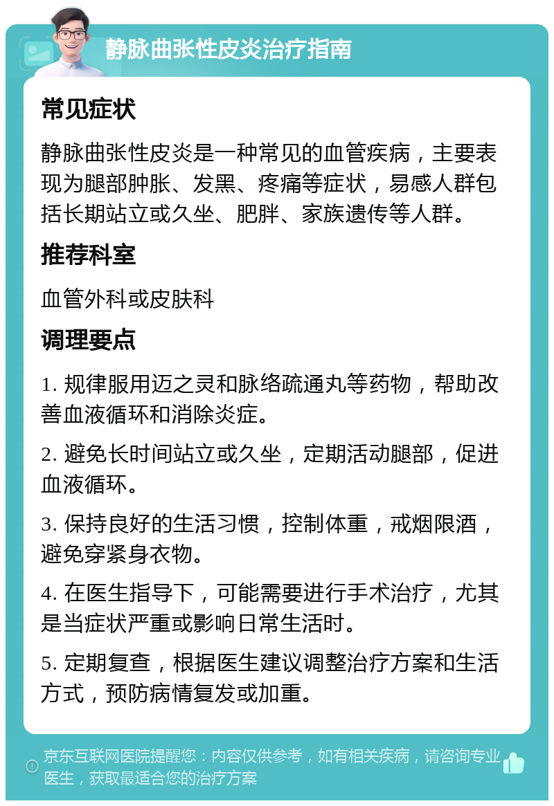 静脉曲张性皮炎治疗指南 常见症状 静脉曲张性皮炎是一种常见的血管疾病，主要表现为腿部肿胀、发黑、疼痛等症状，易感人群包括长期站立或久坐、肥胖、家族遗传等人群。 推荐科室 血管外科或皮肤科 调理要点 1. 规律服用迈之灵和脉络疏通丸等药物，帮助改善血液循环和消除炎症。 2. 避免长时间站立或久坐，定期活动腿部，促进血液循环。 3. 保持良好的生活习惯，控制体重，戒烟限酒，避免穿紧身衣物。 4. 在医生指导下，可能需要进行手术治疗，尤其是当症状严重或影响日常生活时。 5. 定期复查，根据医生建议调整治疗方案和生活方式，预防病情复发或加重。