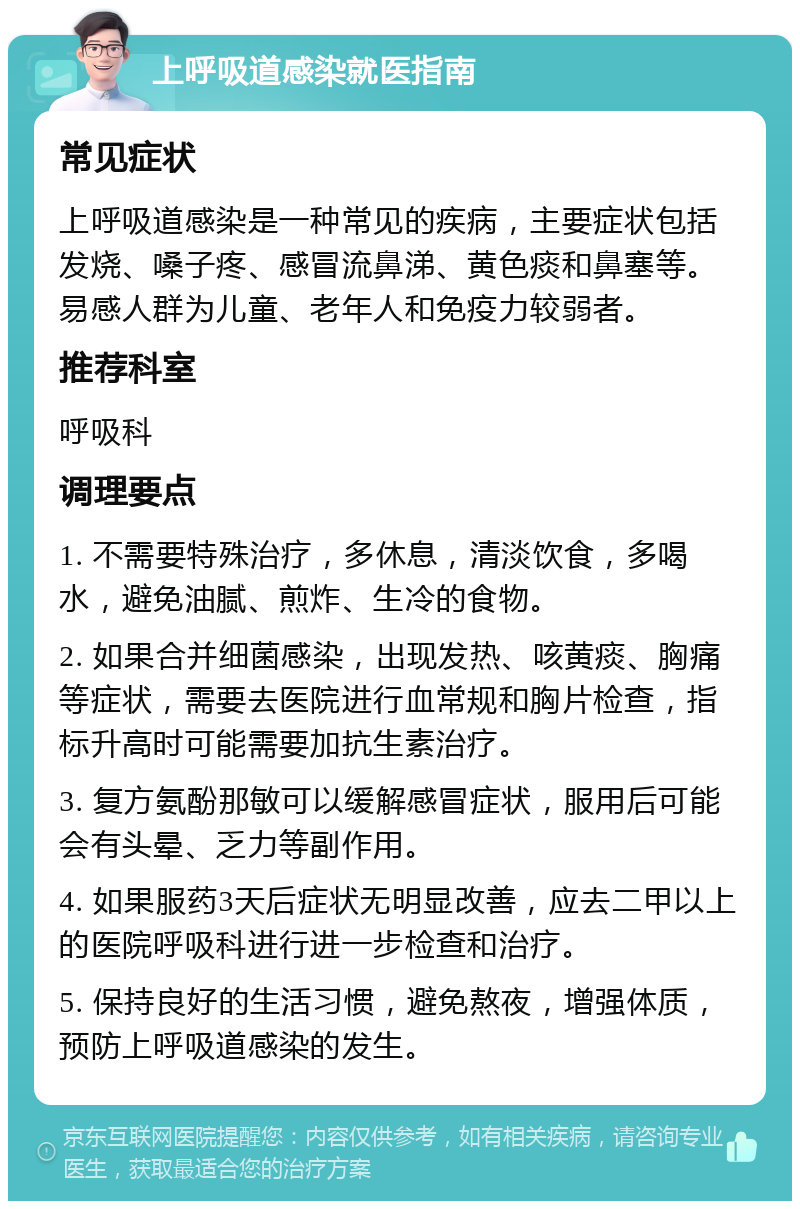 上呼吸道感染就医指南 常见症状 上呼吸道感染是一种常见的疾病，主要症状包括发烧、嗓子疼、感冒流鼻涕、黄色痰和鼻塞等。易感人群为儿童、老年人和免疫力较弱者。 推荐科室 呼吸科 调理要点 1. 不需要特殊治疗，多休息，清淡饮食，多喝水，避免油腻、煎炸、生冷的食物。 2. 如果合并细菌感染，出现发热、咳黄痰、胸痛等症状，需要去医院进行血常规和胸片检查，指标升高时可能需要加抗生素治疗。 3. 复方氨酚那敏可以缓解感冒症状，服用后可能会有头晕、乏力等副作用。 4. 如果服药3天后症状无明显改善，应去二甲以上的医院呼吸科进行进一步检查和治疗。 5. 保持良好的生活习惯，避免熬夜，增强体质，预防上呼吸道感染的发生。