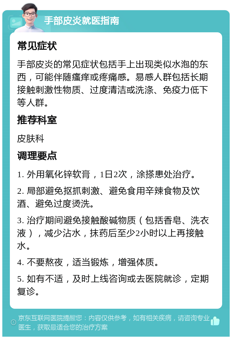 手部皮炎就医指南 常见症状 手部皮炎的常见症状包括手上出现类似水泡的东西，可能伴随瘙痒或疼痛感。易感人群包括长期接触刺激性物质、过度清洁或洗涤、免疫力低下等人群。 推荐科室 皮肤科 调理要点 1. 外用氧化锌软膏，1日2次，涂搽患处治疗。 2. 局部避免抠抓刺激、避免食用辛辣食物及饮酒、避免过度烫洗。 3. 治疗期间避免接触酸碱物质（包括香皂、洗衣液），减少沾水，抹药后至少2小时以上再接触水。 4. 不要熬夜，适当锻炼，增强体质。 5. 如有不适，及时上线咨询或去医院就诊，定期复诊。