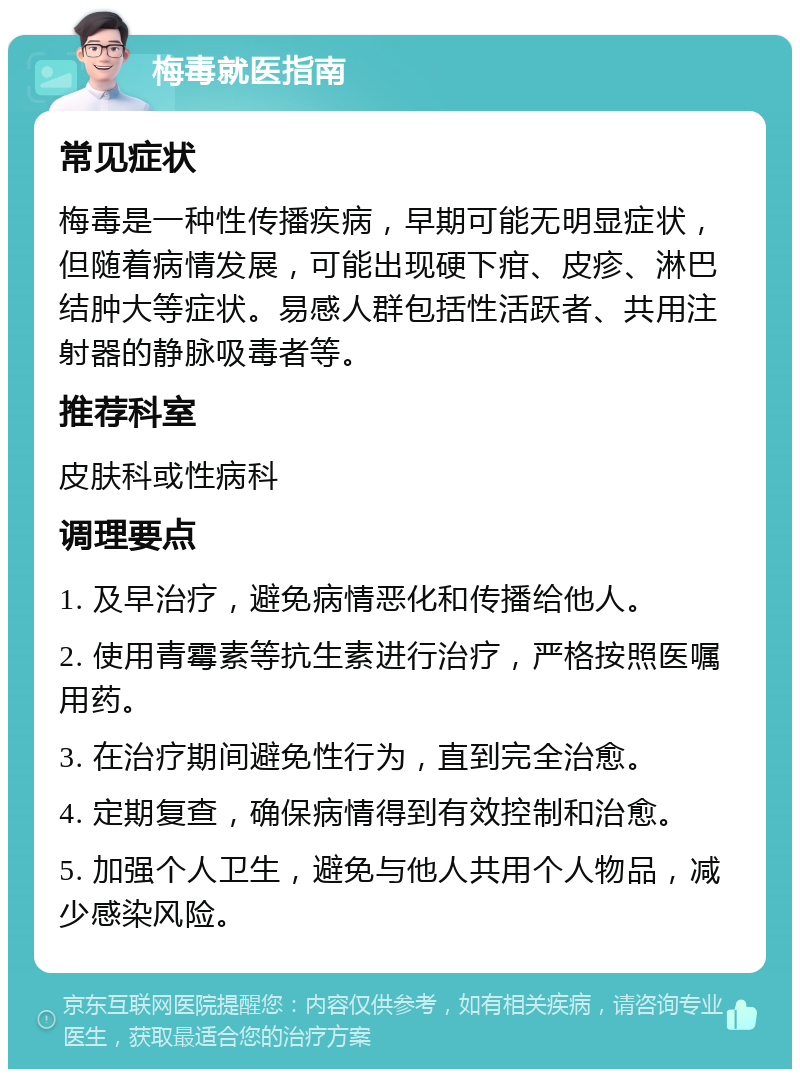 梅毒就医指南 常见症状 梅毒是一种性传播疾病，早期可能无明显症状，但随着病情发展，可能出现硬下疳、皮疹、淋巴结肿大等症状。易感人群包括性活跃者、共用注射器的静脉吸毒者等。 推荐科室 皮肤科或性病科 调理要点 1. 及早治疗，避免病情恶化和传播给他人。 2. 使用青霉素等抗生素进行治疗，严格按照医嘱用药。 3. 在治疗期间避免性行为，直到完全治愈。 4. 定期复查，确保病情得到有效控制和治愈。 5. 加强个人卫生，避免与他人共用个人物品，减少感染风险。