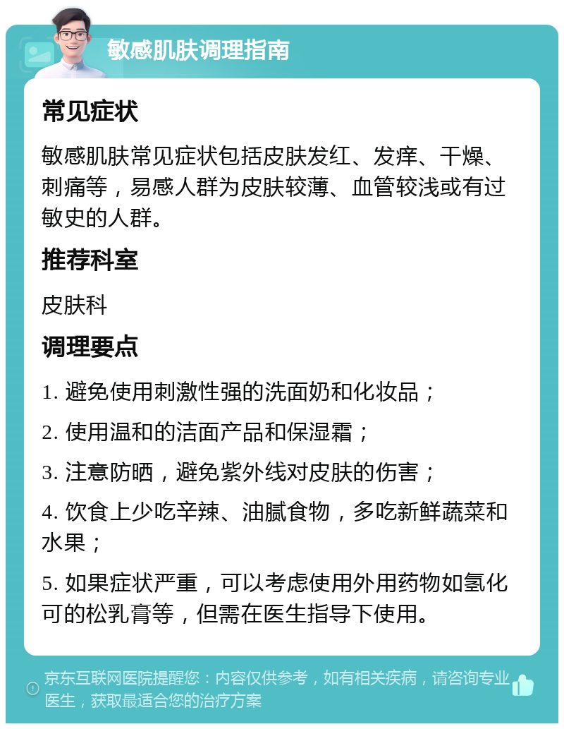 敏感肌肤调理指南 常见症状 敏感肌肤常见症状包括皮肤发红、发痒、干燥、刺痛等，易感人群为皮肤较薄、血管较浅或有过敏史的人群。 推荐科室 皮肤科 调理要点 1. 避免使用刺激性强的洗面奶和化妆品； 2. 使用温和的洁面产品和保湿霜； 3. 注意防晒，避免紫外线对皮肤的伤害； 4. 饮食上少吃辛辣、油腻食物，多吃新鲜蔬菜和水果； 5. 如果症状严重，可以考虑使用外用药物如氢化可的松乳膏等，但需在医生指导下使用。