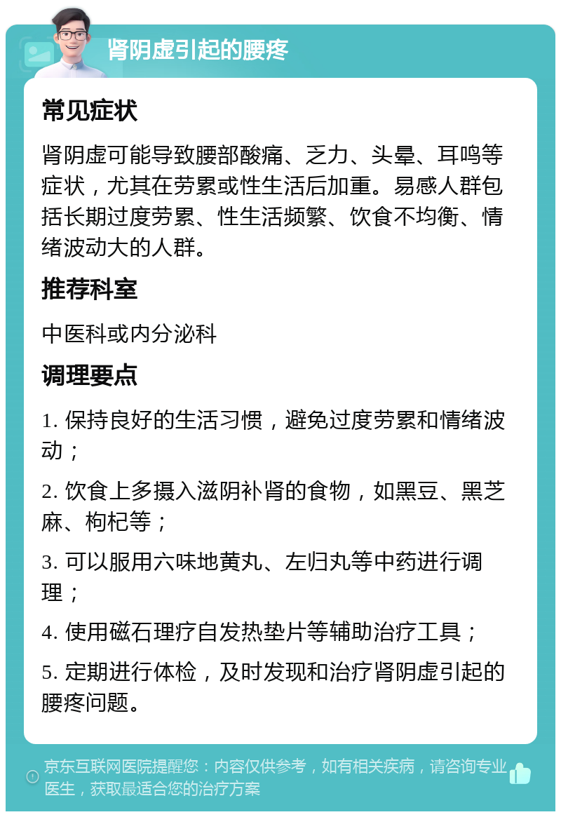 肾阴虚引起的腰疼 常见症状 肾阴虚可能导致腰部酸痛、乏力、头晕、耳鸣等症状，尤其在劳累或性生活后加重。易感人群包括长期过度劳累、性生活频繁、饮食不均衡、情绪波动大的人群。 推荐科室 中医科或内分泌科 调理要点 1. 保持良好的生活习惯，避免过度劳累和情绪波动； 2. 饮食上多摄入滋阴补肾的食物，如黑豆、黑芝麻、枸杞等； 3. 可以服用六味地黄丸、左归丸等中药进行调理； 4. 使用磁石理疗自发热垫片等辅助治疗工具； 5. 定期进行体检，及时发现和治疗肾阴虚引起的腰疼问题。