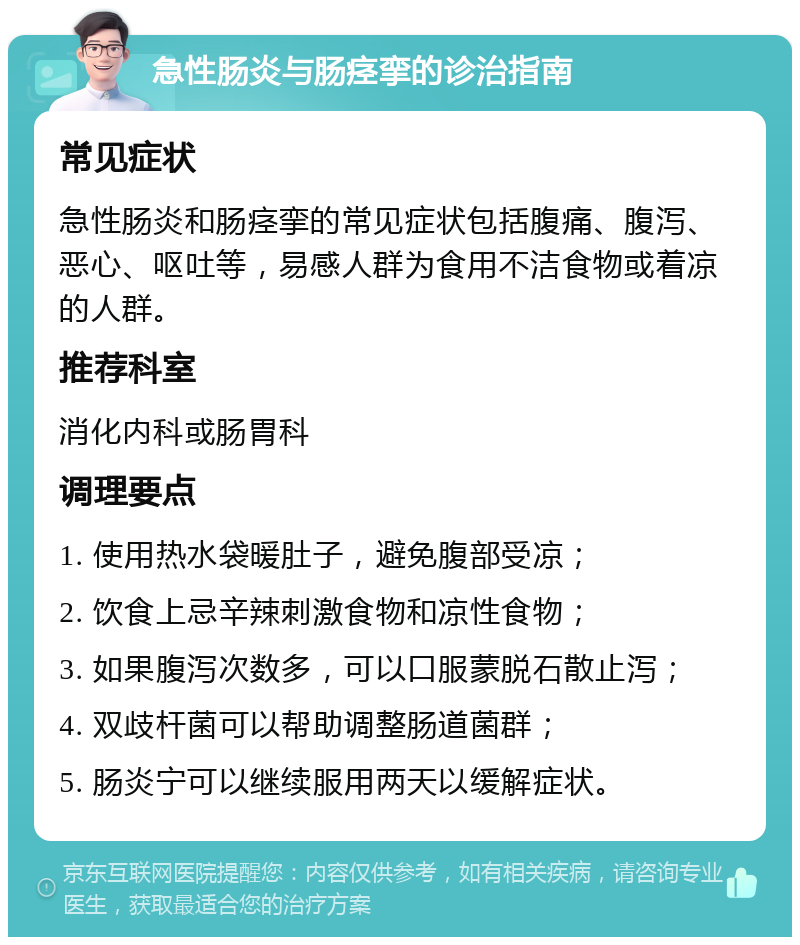 急性肠炎与肠痉挛的诊治指南 常见症状 急性肠炎和肠痉挛的常见症状包括腹痛、腹泻、恶心、呕吐等，易感人群为食用不洁食物或着凉的人群。 推荐科室 消化内科或肠胃科 调理要点 1. 使用热水袋暖肚子，避免腹部受凉； 2. 饮食上忌辛辣刺激食物和凉性食物； 3. 如果腹泻次数多，可以口服蒙脱石散止泻； 4. 双歧杆菌可以帮助调整肠道菌群； 5. 肠炎宁可以继续服用两天以缓解症状。