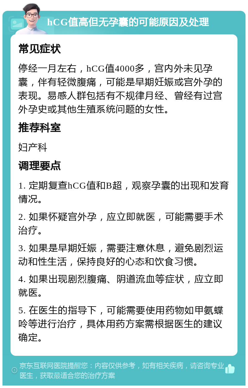 hCG值高但无孕囊的可能原因及处理 常见症状 停经一月左右，hCG值4000多，宫内外未见孕囊，伴有轻微腹痛，可能是早期妊娠或宫外孕的表现。易感人群包括有不规律月经、曾经有过宫外孕史或其他生殖系统问题的女性。 推荐科室 妇产科 调理要点 1. 定期复查hCG值和B超，观察孕囊的出现和发育情况。 2. 如果怀疑宫外孕，应立即就医，可能需要手术治疗。 3. 如果是早期妊娠，需要注意休息，避免剧烈运动和性生活，保持良好的心态和饮食习惯。 4. 如果出现剧烈腹痛、阴道流血等症状，应立即就医。 5. 在医生的指导下，可能需要使用药物如甲氨蝶呤等进行治疗，具体用药方案需根据医生的建议确定。