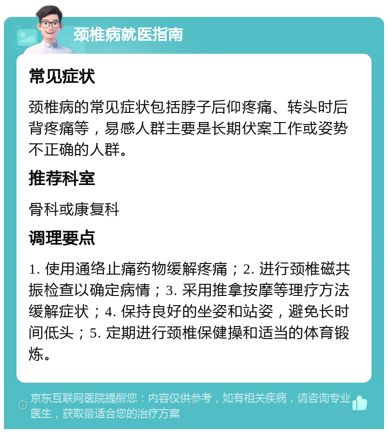 颈椎病就医指南 常见症状 颈椎病的常见症状包括脖子后仰疼痛、转头时后背疼痛等，易感人群主要是长期伏案工作或姿势不正确的人群。 推荐科室 骨科或康复科 调理要点 1. 使用通络止痛药物缓解疼痛；2. 进行颈椎磁共振检查以确定病情；3. 采用推拿按摩等理疗方法缓解症状；4. 保持良好的坐姿和站姿，避免长时间低头；5. 定期进行颈椎保健操和适当的体育锻炼。