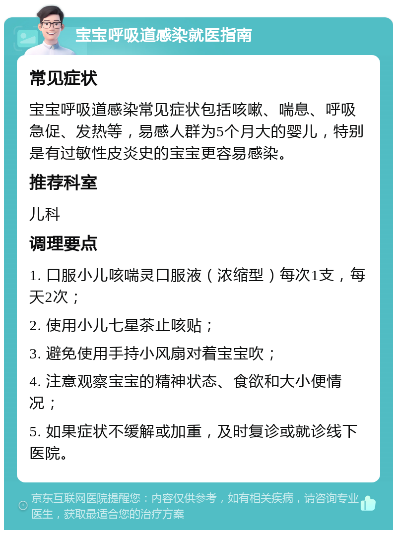 宝宝呼吸道感染就医指南 常见症状 宝宝呼吸道感染常见症状包括咳嗽、喘息、呼吸急促、发热等，易感人群为5个月大的婴儿，特别是有过敏性皮炎史的宝宝更容易感染。 推荐科室 儿科 调理要点 1. 口服小儿咳喘灵口服液（浓缩型）每次1支，每天2次； 2. 使用小儿七星茶止咳贴； 3. 避免使用手持小风扇对着宝宝吹； 4. 注意观察宝宝的精神状态、食欲和大小便情况； 5. 如果症状不缓解或加重，及时复诊或就诊线下医院。