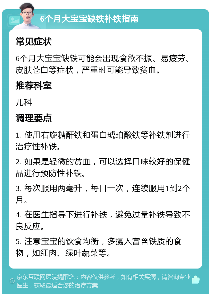 6个月大宝宝缺铁补铁指南 常见症状 6个月大宝宝缺铁可能会出现食欲不振、易疲劳、皮肤苍白等症状，严重时可能导致贫血。 推荐科室 儿科 调理要点 1. 使用右旋糖酐铁和蛋白琥珀酸铁等补铁剂进行治疗性补铁。 2. 如果是轻微的贫血，可以选择口味较好的保健品进行预防性补铁。 3. 每次服用两毫升，每日一次，连续服用1到2个月。 4. 在医生指导下进行补铁，避免过量补铁导致不良反应。 5. 注意宝宝的饮食均衡，多摄入富含铁质的食物，如红肉、绿叶蔬菜等。