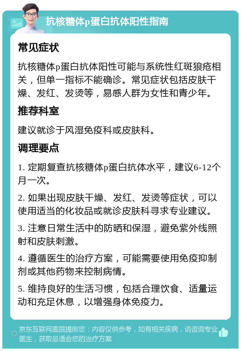 抗核糖体p蛋白抗体阳性指南 常见症状 抗核糖体p蛋白抗体阳性可能与系统性红斑狼疮相关，但单一指标不能确诊。常见症状包括皮肤干燥、发红、发烫等，易感人群为女性和青少年。 推荐科室 建议就诊于风湿免疫科或皮肤科。 调理要点 1. 定期复查抗核糖体p蛋白抗体水平，建议6-12个月一次。 2. 如果出现皮肤干燥、发红、发烫等症状，可以使用适当的化妆品或就诊皮肤科寻求专业建议。 3. 注意日常生活中的防晒和保湿，避免紫外线照射和皮肤刺激。 4. 遵循医生的治疗方案，可能需要使用免疫抑制剂或其他药物来控制病情。 5. 维持良好的生活习惯，包括合理饮食、适量运动和充足休息，以增强身体免疫力。