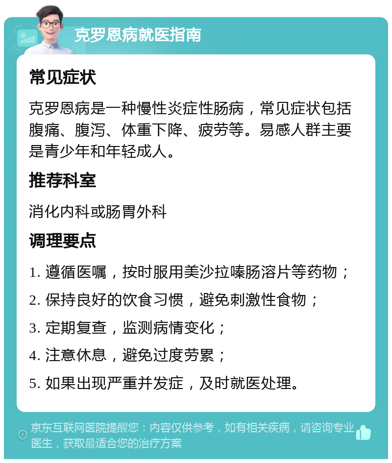 克罗恩病就医指南 常见症状 克罗恩病是一种慢性炎症性肠病，常见症状包括腹痛、腹泻、体重下降、疲劳等。易感人群主要是青少年和年轻成人。 推荐科室 消化内科或肠胃外科 调理要点 1. 遵循医嘱，按时服用美沙拉嗪肠溶片等药物； 2. 保持良好的饮食习惯，避免刺激性食物； 3. 定期复查，监测病情变化； 4. 注意休息，避免过度劳累； 5. 如果出现严重并发症，及时就医处理。