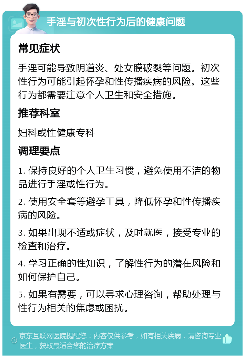 手淫与初次性行为后的健康问题 常见症状 手淫可能导致阴道炎、处女膜破裂等问题。初次性行为可能引起怀孕和性传播疾病的风险。这些行为都需要注意个人卫生和安全措施。 推荐科室 妇科或性健康专科 调理要点 1. 保持良好的个人卫生习惯，避免使用不洁的物品进行手淫或性行为。 2. 使用安全套等避孕工具，降低怀孕和性传播疾病的风险。 3. 如果出现不适或症状，及时就医，接受专业的检查和治疗。 4. 学习正确的性知识，了解性行为的潜在风险和如何保护自己。 5. 如果有需要，可以寻求心理咨询，帮助处理与性行为相关的焦虑或困扰。