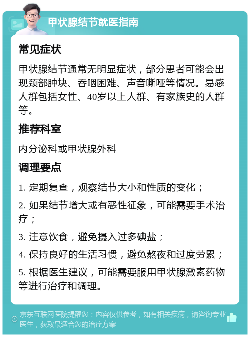 甲状腺结节就医指南 常见症状 甲状腺结节通常无明显症状，部分患者可能会出现颈部肿块、吞咽困难、声音嘶哑等情况。易感人群包括女性、40岁以上人群、有家族史的人群等。 推荐科室 内分泌科或甲状腺外科 调理要点 1. 定期复查，观察结节大小和性质的变化； 2. 如果结节增大或有恶性征象，可能需要手术治疗； 3. 注意饮食，避免摄入过多碘盐； 4. 保持良好的生活习惯，避免熬夜和过度劳累； 5. 根据医生建议，可能需要服用甲状腺激素药物等进行治疗和调理。