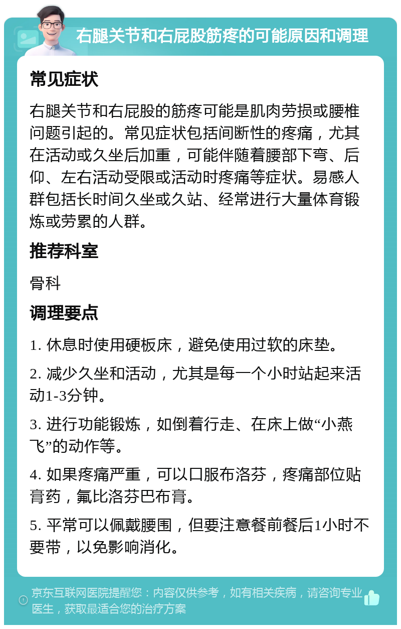 右腿关节和右屁股筋疼的可能原因和调理 常见症状 右腿关节和右屁股的筋疼可能是肌肉劳损或腰椎问题引起的。常见症状包括间断性的疼痛，尤其在活动或久坐后加重，可能伴随着腰部下弯、后仰、左右活动受限或活动时疼痛等症状。易感人群包括长时间久坐或久站、经常进行大量体育锻炼或劳累的人群。 推荐科室 骨科 调理要点 1. 休息时使用硬板床，避免使用过软的床垫。 2. 减少久坐和活动，尤其是每一个小时站起来活动1-3分钟。 3. 进行功能锻炼，如倒着行走、在床上做“小燕飞”的动作等。 4. 如果疼痛严重，可以口服布洛芬，疼痛部位贴膏药，氟比洛芬巴布膏。 5. 平常可以佩戴腰围，但要注意餐前餐后1小时不要带，以免影响消化。